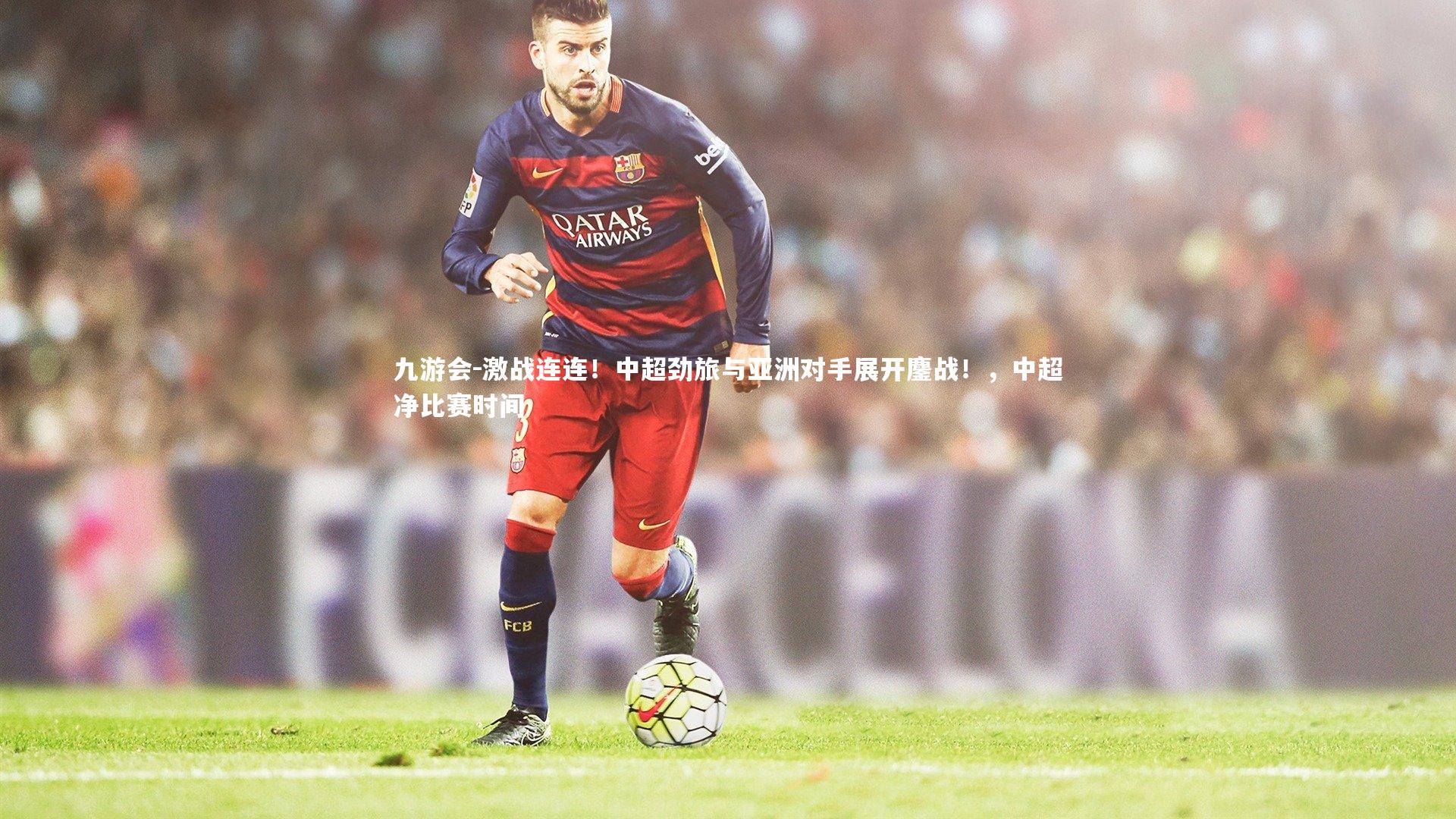 激战连连！中超劲旅与亚洲对手展开鏖战！，中超净比赛时间
